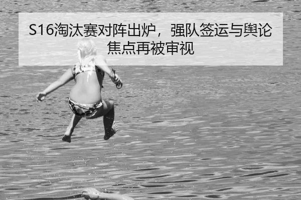 S16淘汰赛对阵出炉,强队签运与舆论焦点再被审视